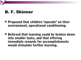 B. F. Skinner
 Proposed that children "operate" on their
environment, operational conditioning.
 Believed that learning could be broken down
into smaller tasks, and that offering
immediate rewards for accomplishments
would stimulate further learning.
 