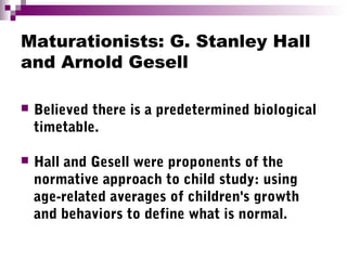 Maturationists: G. Stanley Hall
and Arnold Gesell
 Believed there is a predetermined biological
timetable.
 Hall and Gesell were proponents of the
normative approach to child study: using
age-related averages of children's growth
and behaviors to define what is normal.
 