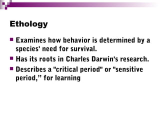 Ethology
 Examines how behavior is determined by a
species' need for survival.
 Has its roots in Charles Darwin's research.
 Describes a "critical period" or "sensitive
period,” for learning
 