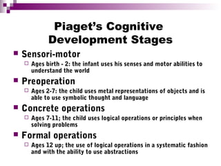 Piaget’s Cognitive
Development Stages
 Sensori-motor
 Ages birth - 2: the infant uses his senses and motor abilities to
understand the world
 Preoperation
 Ages 2-7: the child uses metal representations of objects and is
able to use symbolic thought and language
 Concrete operations
 Ages 7-11; the child uses logical operations or principles when
solving problems
 Formal operations
 Ages 12 up; the use of logical operations in a systematic fashion
and with the ability to use abstractions
 