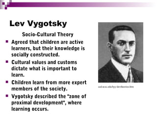 Lev Vygotsky
Socio-Cultural Theory
 Agreed that children are active
learners, but their knowledge is
socially constructed.
 Cultural values and customs
dictate what is important to
learn.
 Children learn from more expert
members of the society.
 Vygotsky described the "zone of
proximal development", where
learning occurs.
ced.ncsc.edu/hyy/devtheories.htm
 