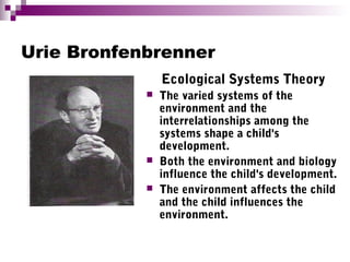 Urie Bronfenbrenner
Ecological Systems Theory
 The varied systems of the
environment and the
interrelationships among the
systems shape a child's
development.
 Both the environment and biology
influence the child's development.
 The environment affects the child
and the child influences the
environment.
 