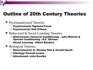 Outline of 20th Century Theories
 Psychoanalytical Theories
 Psychosexual: Sigmund Freud
 Psychosocial: Erik Erikson
 Behavioral & Social Learning Theories
 Behaviorism: Classical Conditioning - John Watson &
Operant Conditioning - B.F. Skinner
 Social Learning - Albert Bandera
 Biological Theories
 Maturationism: G. Stanley Hall & Arnold Gesell
 Ethology: Konrad Lorenz
 Attachment: John Bowlby
 