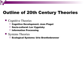  Cognitive Theories
 Cognitive Development: Jean Piaget
 Socio-cultural: Lev Vygotsky
 Information Processing
 Systems Theories
 Ecological Systems: Urie Bronfenbrenner
Outline of 20th Century Theories
 