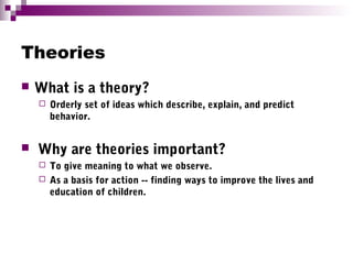 Theories
 What is a theory?
 Orderly set of ideas which describe, explain, and predict
behavior.
 Why are theories important?
 To give meaning to what we observe.
 As a basis for action -- finding ways to improve the lives and
education of children.
 