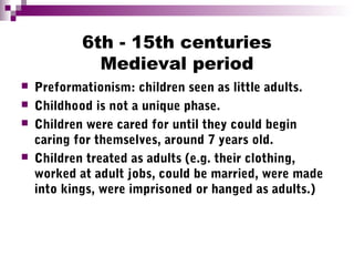 6th - 15th centuries
Medieval period
 Preformationism: children seen as little adults.
 Childhood is not a unique phase.
 Children were cared for until they could begin
caring for themselves, around 7 years old.
 Children treated as adults (e.g. their clothing,
worked at adult jobs, could be married, were made
into kings, were imprisoned or hanged as adults.)
 