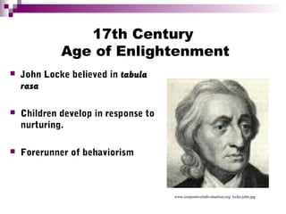 17th Century
Age of Enlightenment
 John Locke believed in tabula
rasa
 Children develop in response to
nurturing.
 Forerunner of behaviorism
www.cooperativeindividualism.org/ locke-john.jpg
 