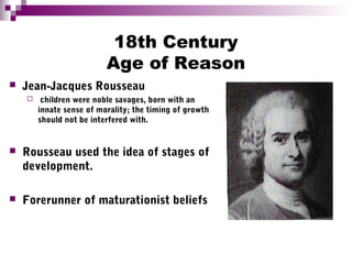 18th Century
Age of Reason
 Jean-Jacques Rousseau
 children were noble savages, born with an
innate sense of morality; the timing of growth
should not be interfered with.
 Rousseau used the idea of stages of
development.
 Forerunner of maturationist beliefs
 
