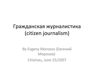 Гражданская журналистика (citizen journalism)‏ By Evgeny Morozov (Евгений Морозов)  Chisinau, June 25/2007 