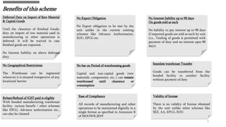 Benefits of this scheme
6
Deferred Duty on Import of Raw Material
& Capital Goods
Until the clearance of finished Goods,
duty on import of raw material used in
manufacturing or other operations is
deferred. It will be waived in case
finished goods are exported.
No Interest liability on above deferred
duty
No Export Obligation
No Export obligation to be met by the
unit unlike in the current existing
schemes like Advance Authorization,
EOU, EPCG etc
No Interest liability up to 90 days
On goods sold as such
No liability to pay interest up to 90 days
if imported goods are sold as such by unit
(i.e., Trading of goods is permitted with
payment of duty and no interest upto 90
days)
No Geographical Restrictions
The Warehouse can be registered
wherever it is situated irrespective of any
locational barrier
No bar on Period of warehousing goods
Capital and non-capital goods (raw
materials, components, etc..) can remain
warehoused until clearance or
consumption
Seamless warehouse Transfer
Goods can be transferred from the
bonded facility to another facility
without payment of duty
Rebate/Refund of IGST paid is eligible
With bonded manufacturing warehouse
facility, various benefit / other schemes
like EPCG, Advance authorization etc.,
can also be claimed
Ease of Compliance
All records of manufacturing and other
operations to be maintained digitally in a
single format as specified in Annexure B
of MOOWR,2019
Validity of license
There is no validity of license obtained
by the unit unlike other schemes like
SEZ, AA, EPCG, EOU.
 