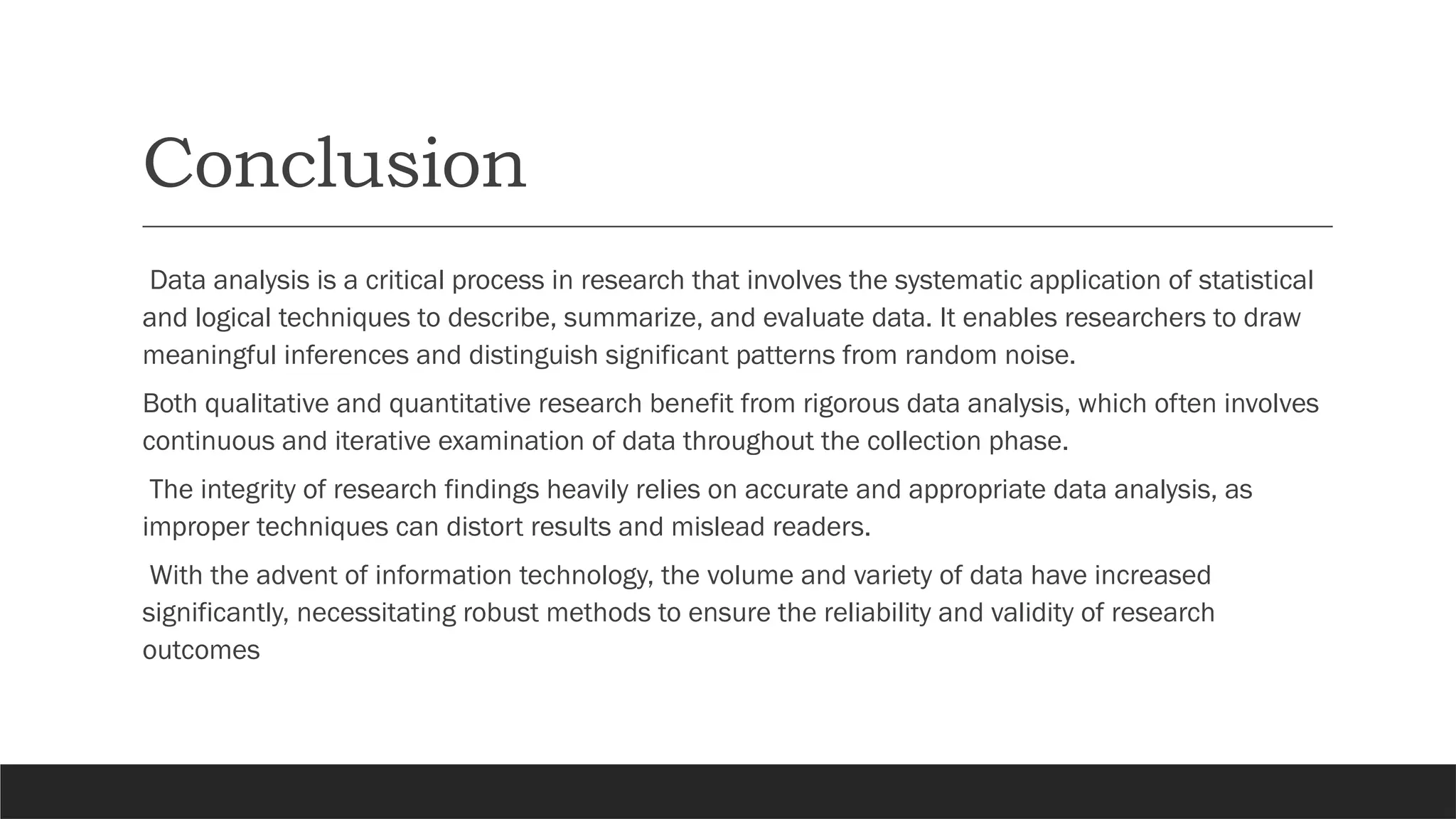 Conclusion
Data analysis is a critical process in research that involves the systematic application of statistical
and logical techniques to describe, summarize, and evaluate data. It enables researchers to draw
meaningful inferences and distinguish significant patterns from random noise.
Both qualitative and quantitative research benefit from rigorous data analysis, which often involves
continuous and iterative examination of data throughout the collection phase.
The integrity of research findings heavily relies on accurate and appropriate data analysis, as
improper techniques can distort results and mislead readers.
With the advent of information technology, the volume and variety of data have increased
significantly, necessitating robust methods to ensure the reliability and validity of research
outcomes
 