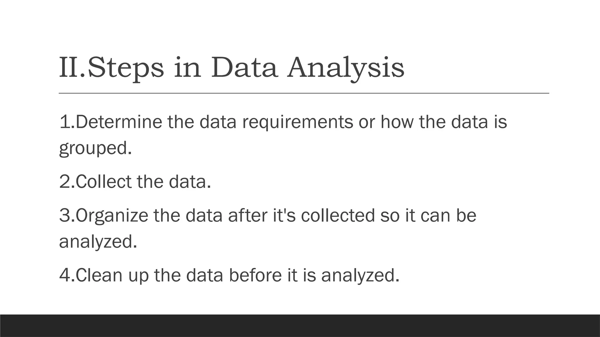 II.Steps in Data Analysis
1.Determine the data requirements or how the data is
grouped.
2.Collect the data.
3.Organize the data after it's collected so it can be
analyzed.
4.Clean up the data before it is analyzed.
 