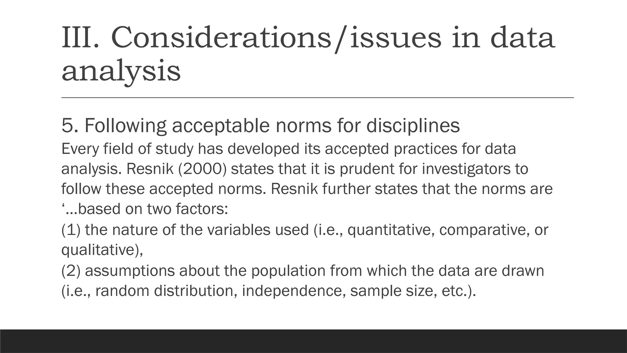 III. Considerations/issues in data
analysis
5. Following acceptable norms for disciplines
Every field of study has developed its accepted practices for data
analysis. Resnik (2000) states that it is prudent for investigators to
follow these accepted norms. Resnik further states that the norms are
‘…based on two factors:
(1) the nature of the variables used (i.e., quantitative, comparative, or
qualitative),
(2) assumptions about the population from which the data are drawn
(i.e., random distribution, independence, sample size, etc.).
 
