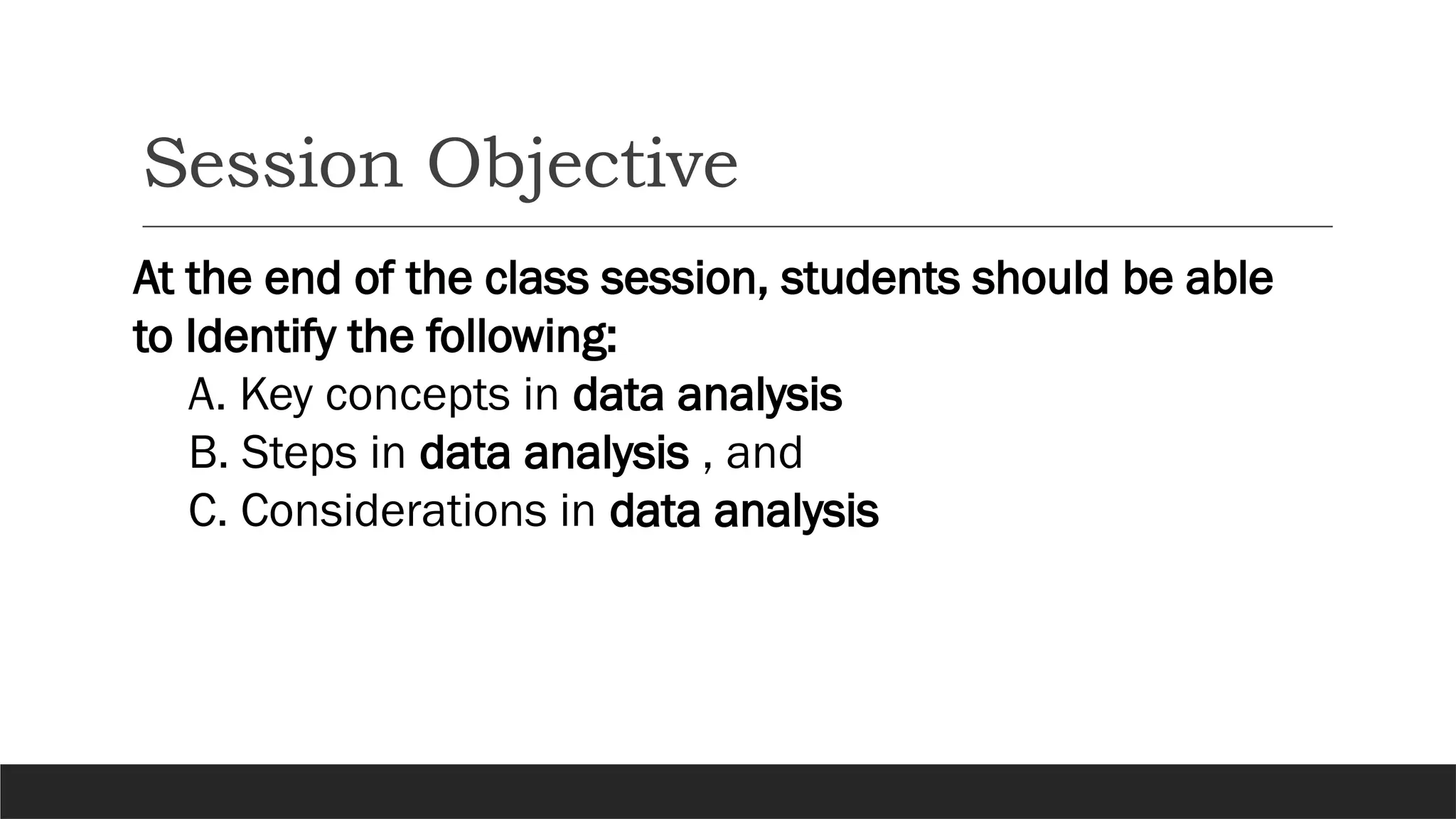 Session Objective
At the end of the class session, students should be able
to Identify the following:
A. Key concepts in data analysis
B. Steps in data analysis , and
C. Considerations in data analysis
 