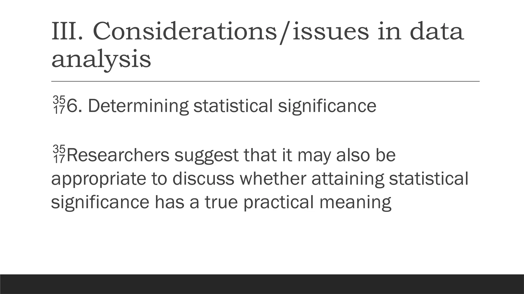 III. Considerations/issues in data
analysis
6. Determining statistical significance
Researchers suggest that it may also be
appropriate to discuss whether attaining statistical
significance has a true practical meaning
 