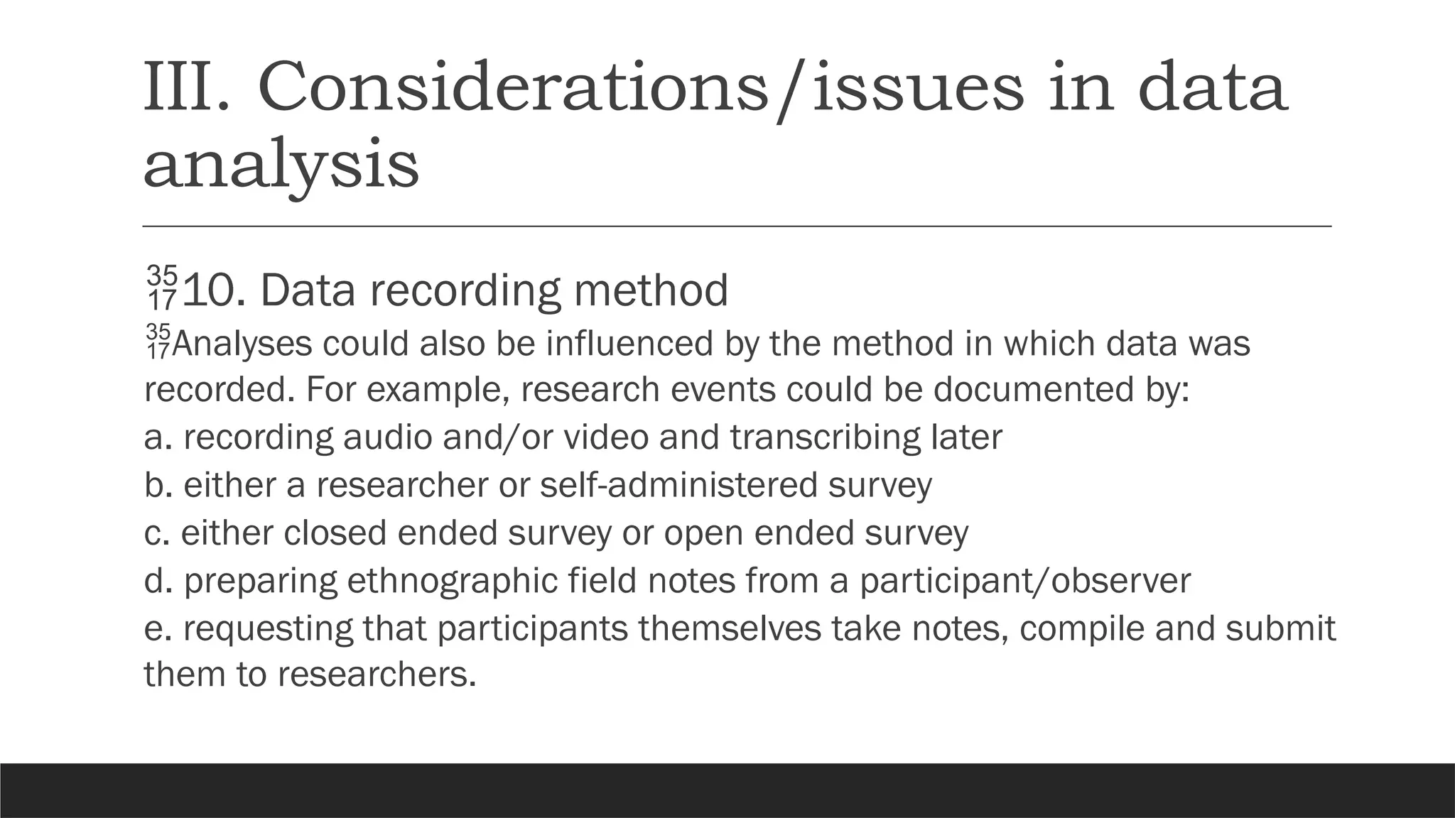 III. Considerations/issues in data
analysis
10. Data recording method
Analyses could also be influenced by the method in which data was
recorded. For example, research events could be documented by:
a. recording audio and/or video and transcribing later
b. either a researcher or self-administered survey
c. either closed ended survey or open ended survey
d. preparing ethnographic field notes from a participant/observer
e. requesting that participants themselves take notes, compile and submit
them to researchers.
 