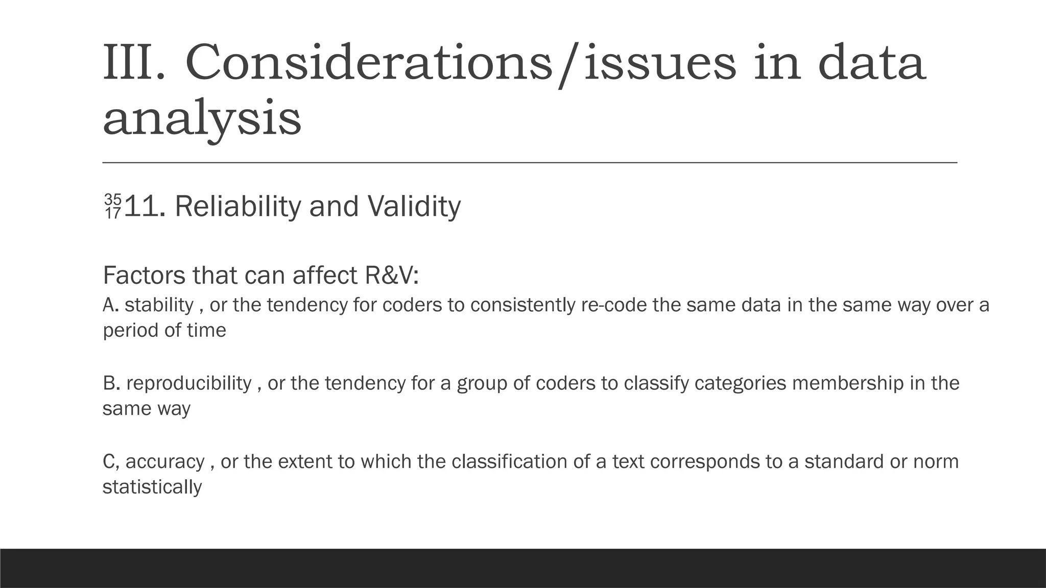 III. Considerations/issues in data
analysis
11. Reliability and Validity
Factors that can affect R&V:
A. stability , or the tendency for coders to consistently re-code the same data in the same way over a
period of time
B. reproducibility , or the tendency for a group of coders to classify categories membership in the
same way
C, accuracy , or the extent to which the classification of a text corresponds to a standard or norm
statistically
 