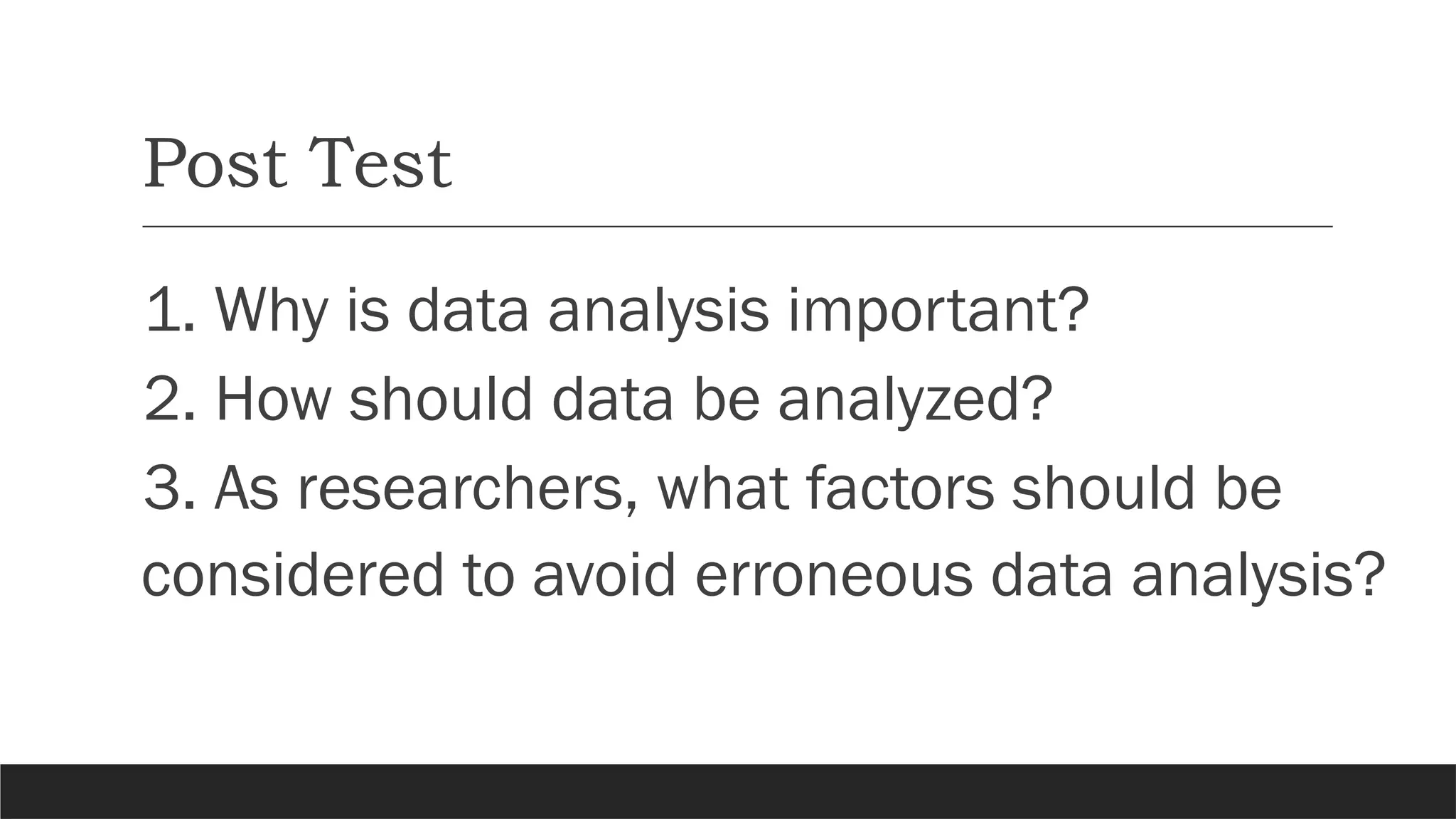 Post Test
1. Why is data analysis important?
2. How should data be analyzed?
3. As researchers, what factors should be
considered to avoid erroneous data analysis?
 
