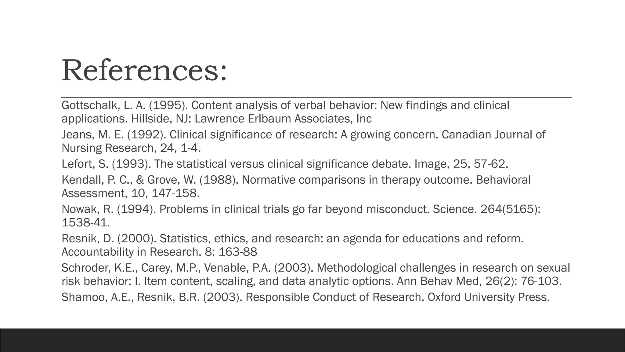 References:
Gottschalk, L. A. (1995). Content analysis of verbal behavior: New findings and clinical
applications. Hillside, NJ: Lawrence Erlbaum Associates, Inc
Jeans, M. E. (1992). Clinical significance of research: A growing concern. Canadian Journal of
Nursing Research, 24, 1-4.
Lefort, S. (1993). The statistical versus clinical significance debate. Image, 25, 57-62.
Kendall, P. C., & Grove, W. (1988). Normative comparisons in therapy outcome. Behavioral
Assessment, 10, 147-158.
Nowak, R. (1994). Problems in clinical trials go far beyond misconduct. Science. 264(5165):
1538-41.
Resnik, D. (2000). Statistics, ethics, and research: an agenda for educations and reform.
Accountability in Research. 8: 163-88
Schroder, K.E., Carey, M.P., Venable, P.A. (2003). Methodological challenges in research on sexual
risk behavior: I. Item content, scaling, and data analytic options. Ann Behav Med, 26(2): 76-103.
Shamoo, A.E., Resnik, B.R. (2003). Responsible Conduct of Research. Oxford University Press.
 