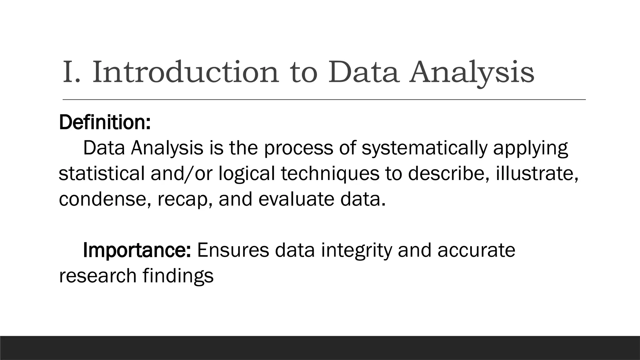 I. Introduction to Data Analysis
Definition:
Data Analysis is the process of systematically applying
statistical and/or logical techniques to describe, illustrate,
condense, recap, and evaluate data.
Importance: Ensures data integrity and accurate
research findings
 