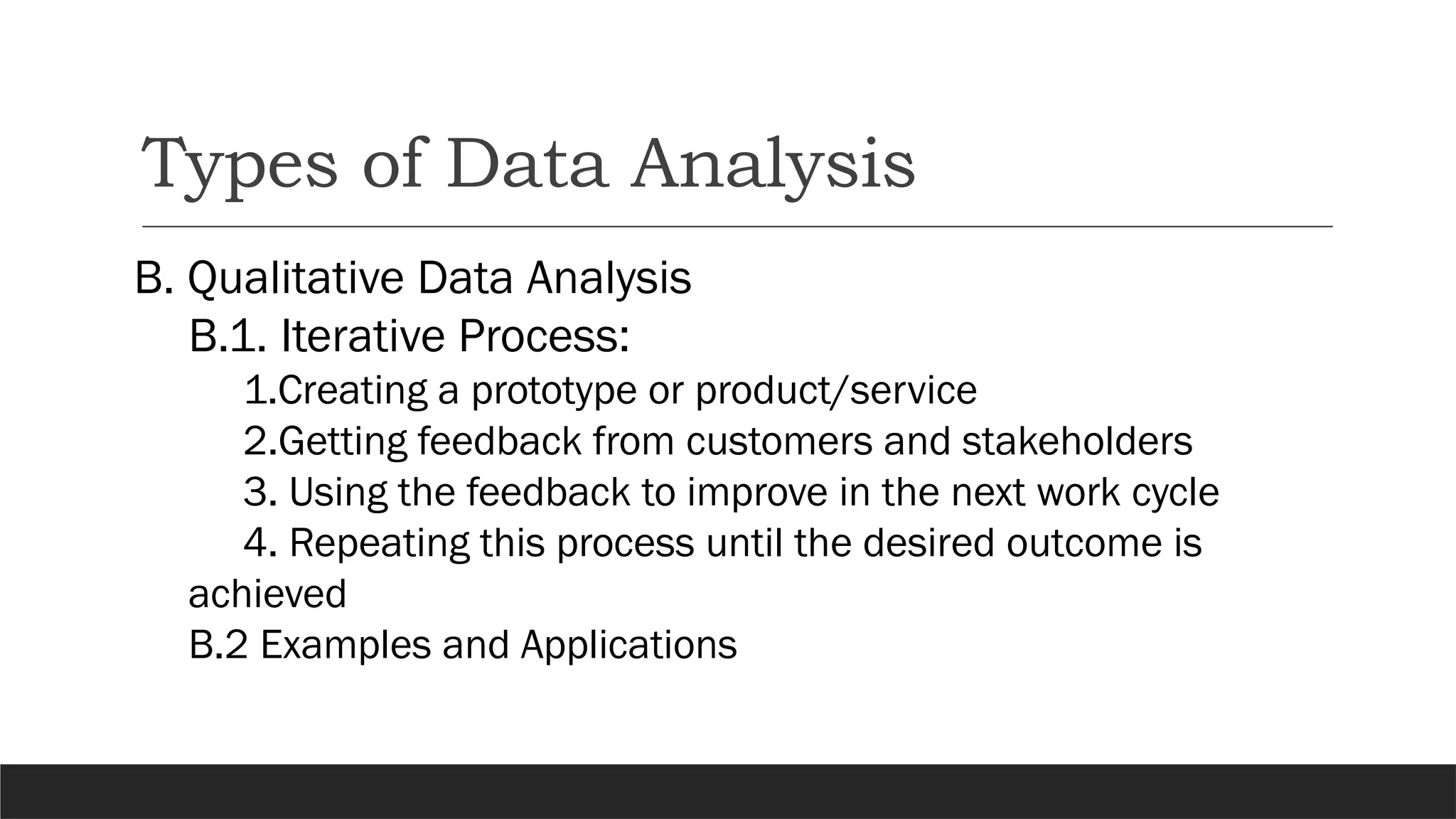 Types of Data Analysis
B. Qualitative Data Analysis
B.1. Iterative Process:
1.Creating a prototype or product/service
2.Getting feedback from customers and stakeholders
3. Using the feedback to improve in the next work cycle
4. Repeating this process until the desired outcome is
achieved
B.2 Examples and Applications
 