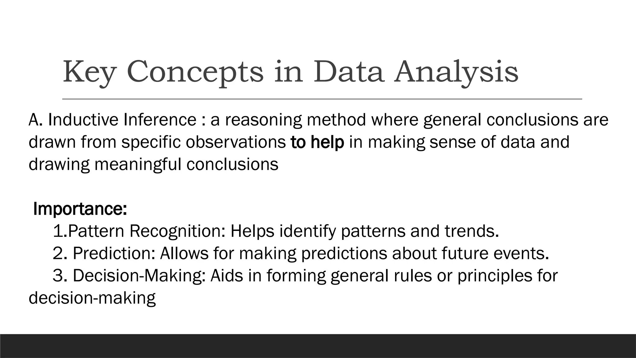 Key Concepts in Data Analysis
A. Inductive Inference : a reasoning method where general conclusions are
drawn from specific observations to help in making sense of data and
drawing meaningful conclusions
Importance:
1.Pattern Recognition: Helps identify patterns and trends.
2. Prediction: Allows for making predictions about future events.
3. Decision-Making: Aids in forming general rules or principles for
decision-making
 