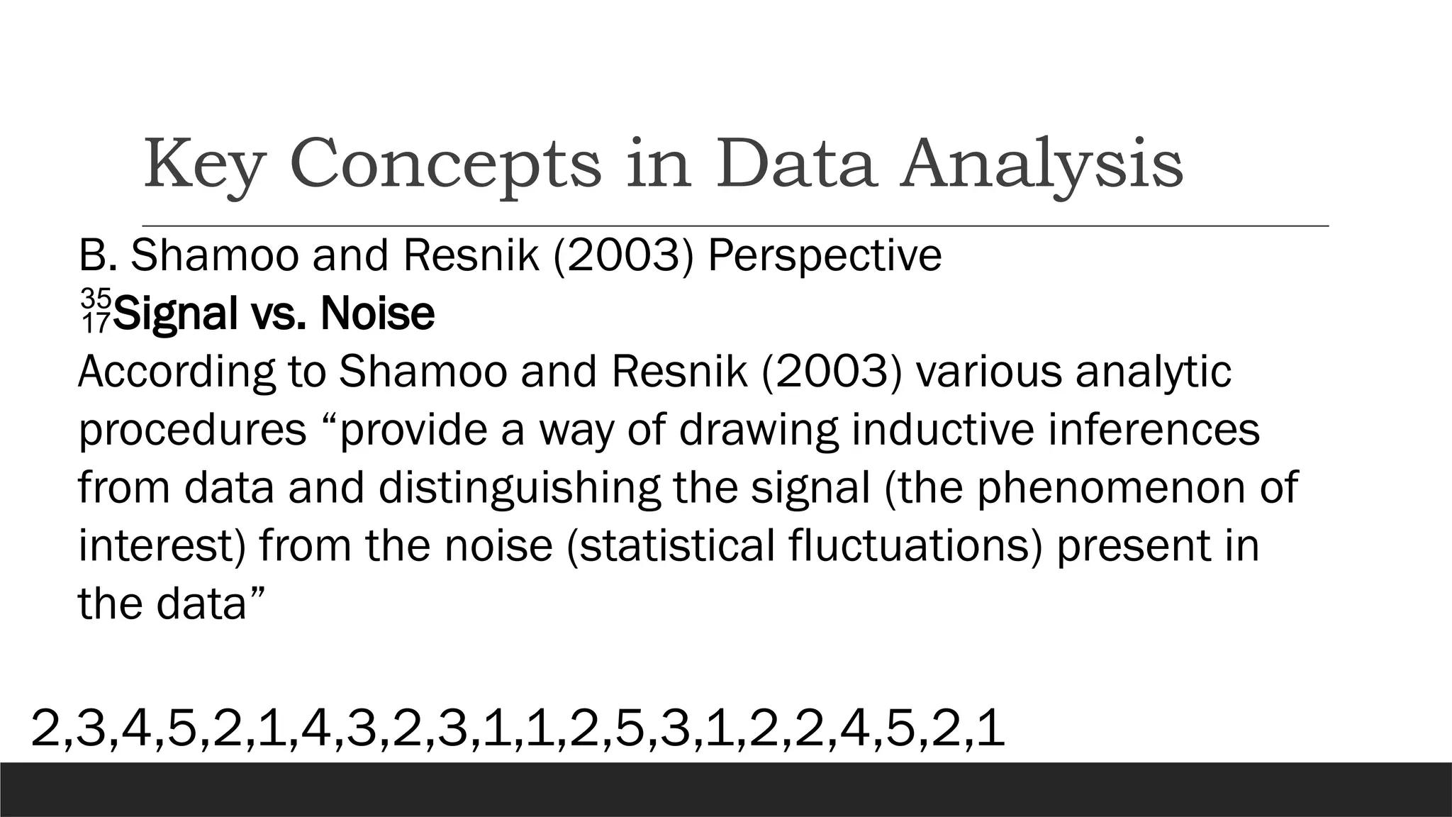 Key Concepts in Data Analysis
B. Shamoo and Resnik (2003) Perspective
Signal vs. Noise
According to Shamoo and Resnik (2003) various analytic
procedures “provide a way of drawing inductive inferences
from data and distinguishing the signal (the phenomenon of
interest) from the noise (statistical fluctuations) present in
the data”
2,3,4,5,2,1,4,3,2,3,1,1,2,5,3,1,2,2,4,5,2,1
 