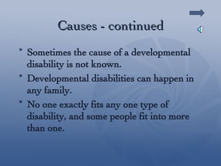 Causes - continued Sometimes the cause of a developmental disability is not known. Developmental disabilities can happen in any family. No one exactly fits any one type of disability, and some people fit into more than one. 