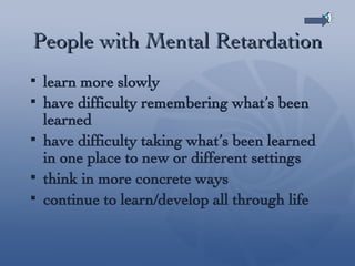 People with Mental Retardation learn more slowly have difficulty remembering what’s been learned have difficulty taking what’s been learned in one place to new or different settings think in more concrete ways continue to learn/develop all through life 