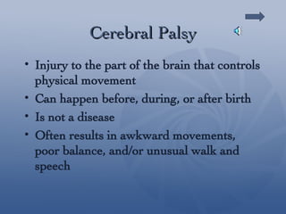 Cerebral Palsy Injury to the part of the brain that controls physical movement Can happen before, during, or after birth Is not a disease Often results in awkward movements, poor balance, and/or unusual walk and speech 
