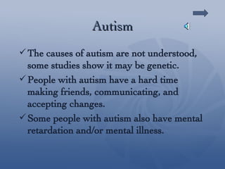 Autism The causes of autism are not understood, some studies show it may be genetic. People with autism have a hard time making friends, communicating, and accepting changes. Some people with autism also have mental retardation and/or mental illness. 
