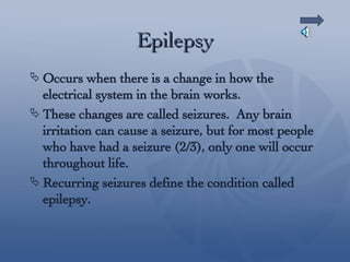 Epilepsy Occurs when there is a change in how the electrical system in the brain works. These changes are called seizures.  Any brain irritation can cause a seizure, but for most people who have had a seizure (2/3), only one will occur throughout life. Recurring seizures define the condition called epilepsy. 