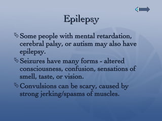 Epilepsy Some people with mental retardation, cerebral palsy, or autism may also have epilepsy. Seizures have many forms - altered consciousness, confusion, sensations of smell, taste, or vision. Convulsions can be scary, caused by strong jerking/spasms of muscles. 