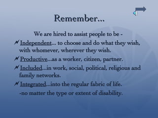 Remember... We are hired to assist people to be -  Independent ... to choose and do what they wish, with whomever, wherever they wish. Productive ...as a worker, citizen, partner. Included ...in work, social, political, religious and family networks. Integrated ...into the regular fabric of life.  -no matter the type or extent of disability. 