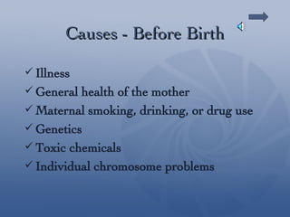 Causes - Before Birth Illness  General health of the mother Maternal smoking, drinking, or drug use Genetics Toxic chemicals Individual chromosome problems 
