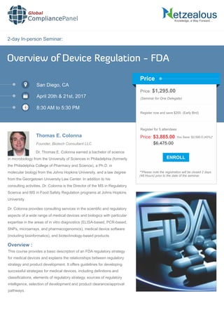 2-day In-person Seminar:
Knowledge, a Way Forward…
Overview of Device Regulation - FDA
San Diego, CA
April 20th & 21st, 2017
8:30 AM to 5:30 PM
Thomas E. Colonna
Price: $1,295.00
(Seminar for One Delegate)
Register now and save $200. (Early Bird)
**Please note the registration will be closed 2 days
(48 Hours) prior to the date of the seminar.
Price
Overview :
Global
CompliancePanel
Dr. Thomas E. Colonna earned a bachelor of science
in microbiology from the University of Sciences in Philadelphia (formerly
the Philadelphia College of Pharmacy and Science), a Ph.D. in
molecular biology from the Johns Hopkins University, and a law degree
from the Georgetown University Law Center. In addition to his
consulting activities, Dr. Colonna is the Director of the MS in Regulatory
Science and MS in Food Safety Regulation programs at Johns Hopkins
University.
Dr. Colonna provides consulting services in the scientiﬁc and regulatory
aspects of a wide range of medical devices and biologics with particular
expertise in the areas of in vitro diagnostics (ELISA-based, PCR-based,
SNPs, microarrays, and pharmacogenomics), medical device software
(including bioinformatics), and biotechnology-based products.
This course provides a basic description of an FDA regulatory strategy
for medical devices and explains the relationships between regulatory
strategy and product development. It offers guidelines for developing
successful strategies for medical devices, including deﬁnitions and
classiﬁcations, elements of regulatory strategy, sources of regulatory
intelligence, selection of development and product clearance/approval
pathways.
$6,475.00
Price: $3,885.00 You Save: $2,590.0 (40%)*
Register for 5 attendees
Founder, Biotech Consultant LLC
 
