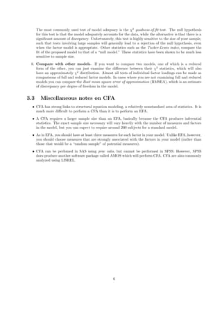 The most commonly used test of model adequacy is the χ2
goodness-of-ﬁt test. The null hypothesis
for this test is that the model adequately accounts for the data, while the alternative is that there is a
signiﬁcant amount of discepency. Unfortunately, this test is highly sensitive to the size of your sample,
such that tests involving large samples will generally lead to a rejection of the null hypothesis, even
when the factor model is appropriate. Other statistics such as the Tucker-Lewis index, compare the
ﬁt of the proposed model to that of a “null model.” These statistics have been shown to be much less
sensitive to sample size.
6. Compare with other models. If you want to compare two models, one of which is a reduced
form of the other, you can just examine the diﬀerence between their χ2
statistics, which will also
have an approximately χ2
distribution. Almost all tests of individual factor loadings can be made as
comparisons of full and reduced factor models. In cases where you are not examining full and reduced
models you can compare the Root mean square error of approximation (RMSEA), which is an estimate
of discrepancy per degree of freedom in the model.
3.3 Miscellaneous notes on CFA
• CFA has strong links to structural equation modeling, a relatively nonstandard area of statistics. It is
much more diﬃcult to perform a CFA than it is to perform an EFA.
• A CFA requires a larger sample size than an EFA, basically because the CFA produces inferential
statistics. The exact sample size necessary will vary heavily with the number of measures and factors
in the model, but you can expect to require around 200 subjects for a standard model.
• As in EFA, you should have at least three measures for each factor in your model. Unlike EFA, however,
you should choose measures that are strongly associated with the factors in your model (rather than
those that would be a “random sample” of potential measures).
• CFA can be perfomed in SAS using proc calis, but cannot be performed in SPSS. However, SPSS
does produce another software package called AMOS which will perform CFA. CFA are also commonly
analyzed using LISREL.
6
 