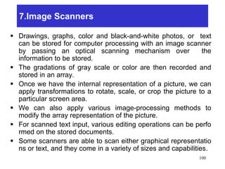 7.Image Scanners
 Drawings, graphs, color and black-and-white photos, or text
can be stored for computer processing with an image scanner
by passing an optical scanning mechanism over the
information to be stored.
 The gradations of gray scale or color are then recorded and
stored in an array.
 Once we have the internal representation of a picture, we can
apply transformations to rotate, scale, or crop the picture to a
particular screen area.
 We can also apply various image-processing methods to
modify the array representation of the picture.
 For scanned text input, various editing operations can be perfo
rmed on the stored documents.
 Some scanners are able to scan either graphical representatio
ns or text, and they come in a variety of sizes and capabilities.
100
 