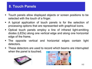 8. Touch Panels
 Touch panels allow displayed objects or screen positions to be
selected with the touch of a finger.
 A typical application of touch panels is for the selection of
processing options that are represented with graphical icons.
 Optical touch panels employ a line of infrared light-emitting
diodes (LEDs) along one vertical edge and along one horizontal
edge of the frame.
 The opposite vertical and horizontal edges contain light
detectors.
 These detectors are used to record which beams are interrupted
when the panel is touched.
102
 