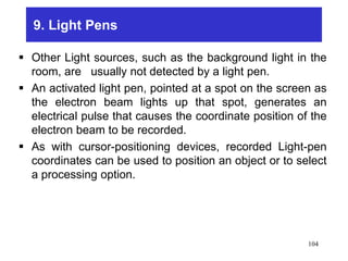 9. Light Pens
 Other Light sources, such as the background light in the
room, are usually not detected by a light pen.
 An activated light pen, pointed at a spot on the screen as
the electron beam lights up that spot, generates an
electrical pulse that causes the coordinate position of the
electron beam to be recorded.
 As with cursor-positioning devices, recorded Light-pen
coordinates can be used to position an object or to select
a processing option.
104
 