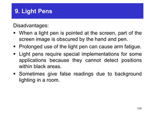 9. Light Pens
Disadvantages:
 When a light pen is pointed at the screen, part of the
screen image is obscured by the hand and pen.
 Prolonged use of the light pen can cause arm fatigue.
 Light pens require special implementations for some
applications because they cannot detect positions
within black areas.
 Sometimes give false readings due to background
lighting in a room.
105
 