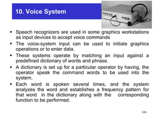 10. Voice System
 Speech recognizers are used in some graphics workstations
as input devices to accept voice commands
 The voice-system input can be used to initiate graphics
operations or to enter data.
 These systems operate by matching an input against a
predefined dictionary of words and phrase.
 A dictionary is set up for a particular operator by having, the
operator speak the command words to be used into the
system.
 Each word is spoken several times, and the system
analyzes the word and establishes a frequency pattern for
that word in the dictionary along with the corresponding
function to be performed.
106
 