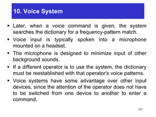 10. Voice System
 Later, when a voice command is given, the system
searches the dictionary for a frequency-pattern match.
 Voice input is typically spoken into a microphone
mounted on a headset.
 The microphone is designed to minimize input of other
background sounds.
 If a different operator is to use the system, the dictionary
must be reestablished with that operator's voice patterns.
 Voice systems have some advantage over other input
devices, since the attention of the operator does not have
to be switched from one device to another to enter a
command.
107
 