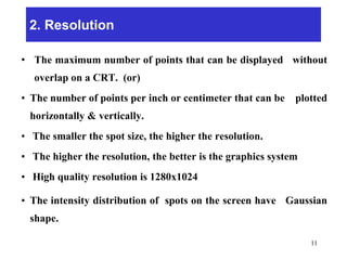 2. Resolution
• The maximum number of points that can be displayed without
overlap on a CRT. (or)
• The number of points per inch or centimeter that can be plotted
horizontally & vertically.
• The smaller the spot size, the higher the resolution.
• The higher the resolution, the better is the graphics system
• High quality resolution is 1280x1024
• The intensity distribution of spots on the screen have Gaussian
shape.
11
 