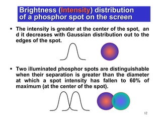 12
 The intensity is greater at the center of the spot, an
d it decreases with Gaussian distribution out to the
edges of the spot.
 Two illuminated phosphor spots are distinguishable
when their separation is greater than the diameter
at which a spot intensity has fallen to 60% of
maximum (at the center of the spot).
Brightness (Intensity) distribution
of a phosphor spot on the screen
 
