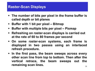 Raster-Scan Displays
 The number of bits per pixel in the frame buffer is
called depth or bit planes
 Buffer with 1 bit per pixel – Bitmap
 Buffer with multiple bits per pixel – Pixmap
 Refreshing on raster-scan displays is carried out
at the rate of 60 to 80 frames per second
 On some raster-scan systems, each frame is
displayed in two passes using an interlaced
refresh procedure.
 In the first pass, the beam sweeps across every
other scan line from top to bottom. Then after the
vertical retrace, the beam sweeps out the
remaining scan lines. 18
 