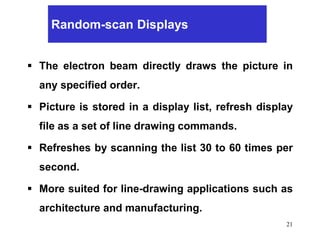 21
Random-scan Displays
 The electron beam directly draws the picture in
any specified order.
 Picture is stored in a display list, refresh display
file as a set of line drawing commands.
 Refreshes by scanning the list 30 to 60 times per
second.
 More suited for line-drawing applications such as
architecture and manufacturing.
 