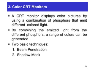 3. Color CRT Monitors
 A CRT monitor displays color pictures by
using a combination of phosphors that emit
different colored light.
 By combining the emitted light from the
different phosphors, a range of colors can be
generated.
 Two basic techniques:
1. Beam Penetration
2. Shadow Mask
31
 