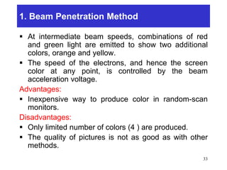 1. Beam Penetration Method
 At intermediate beam speeds, combinations of red
and green light are emitted to show two additional
colors, orange and yellow.
 The speed of the electrons, and hence the screen
color at any point, is controlled by the beam
acceleration voltage.
Advantages:
 Inexpensive way to produce color in random-scan
monitors.
Disadvantages:
 Only limited number of colors (4 ) are produced.
 The quality of pictures is not as good as with other
methods.
33
 