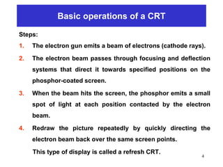 Basic operations of a CRT
Steps:
1. The electron gun emits a beam of electrons (cathode rays).
2. The electron beam passes through focusing and deflection
systems that direct it towards specified positions on the
phosphor-coated screen.
3. When the beam hits the screen, the phosphor emits a small
spot of light at each position contacted by the electron
beam.
4. Redraw the picture repeatedly by quickly directing the
electron beam back over the same screen points.
This type of display is called a refresh CRT.
4
 